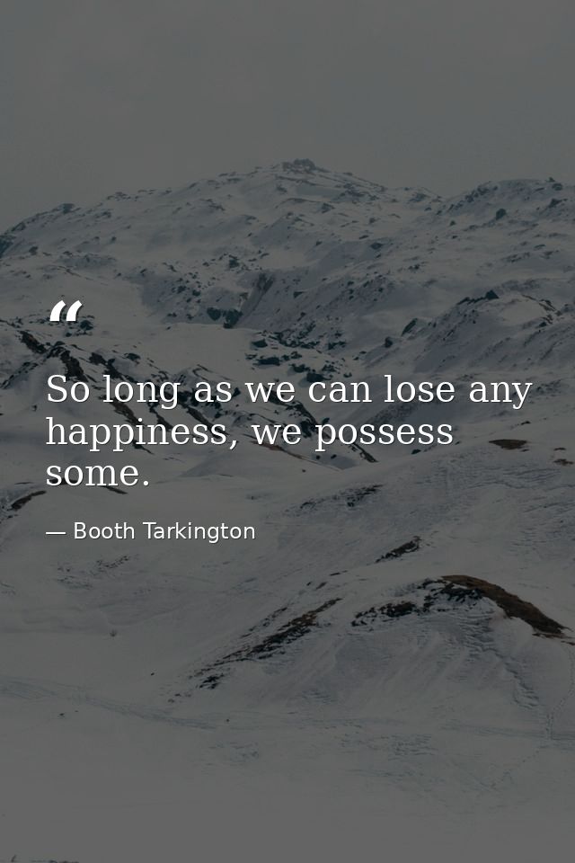 So long as we can lose any happiness, we possess some. — Booth Tarkington
