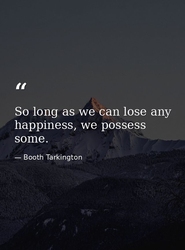 So long as we can lose any happiness, we possess some. — Booth Tarkington