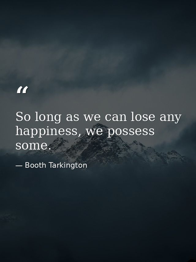 So long as we can lose any happiness, we possess some. — Booth Tarkington