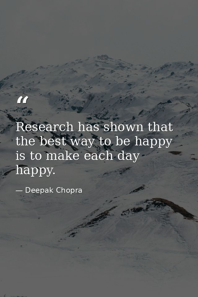 Research has shown that the best way to be happy is to make each day happy. — Deepak Chopra