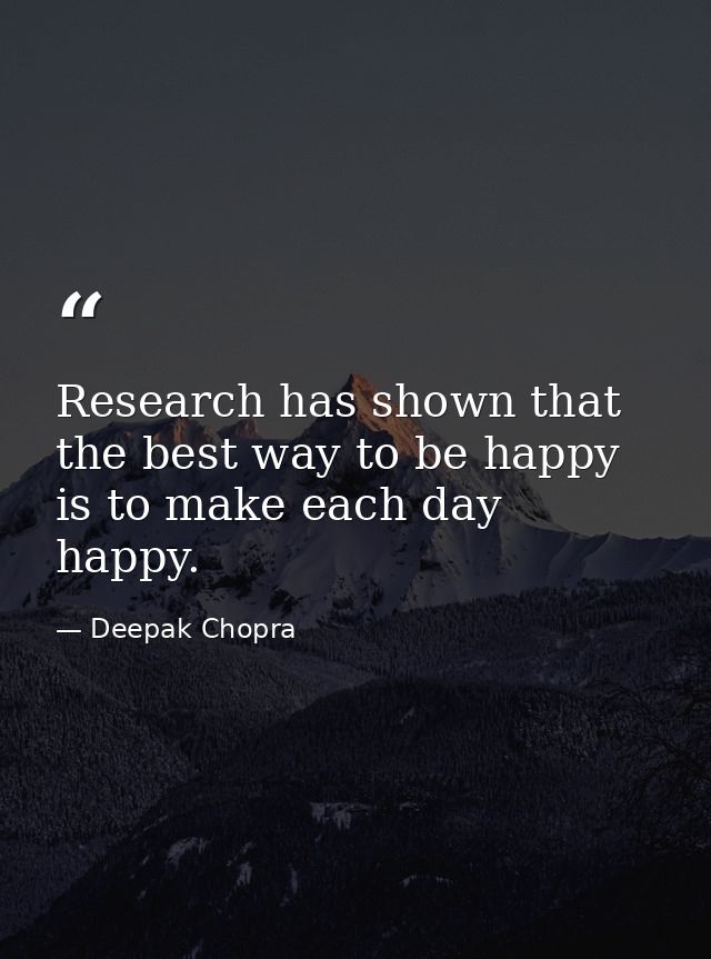 Research has shown that the best way to be happy is to make each day happy. — Deepak Chopra