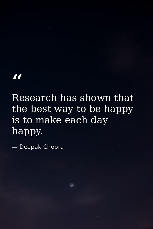 Research has shown that the best way to be happy is to make each day happy. — Deepak Chopra