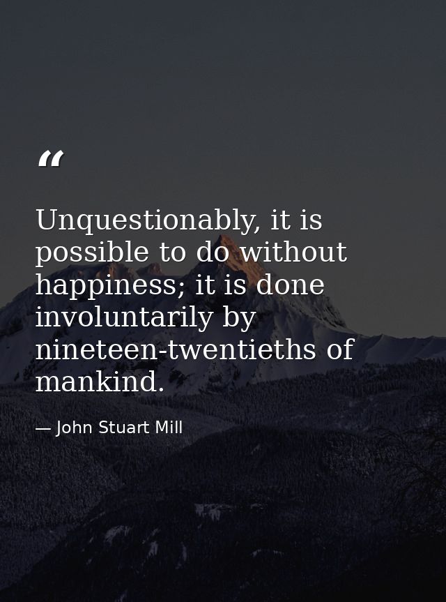 Unquestionably, it is possible to do without happiness; it is done involuntarily by nineteen-twentieths of mankind. — John Stuart Mill