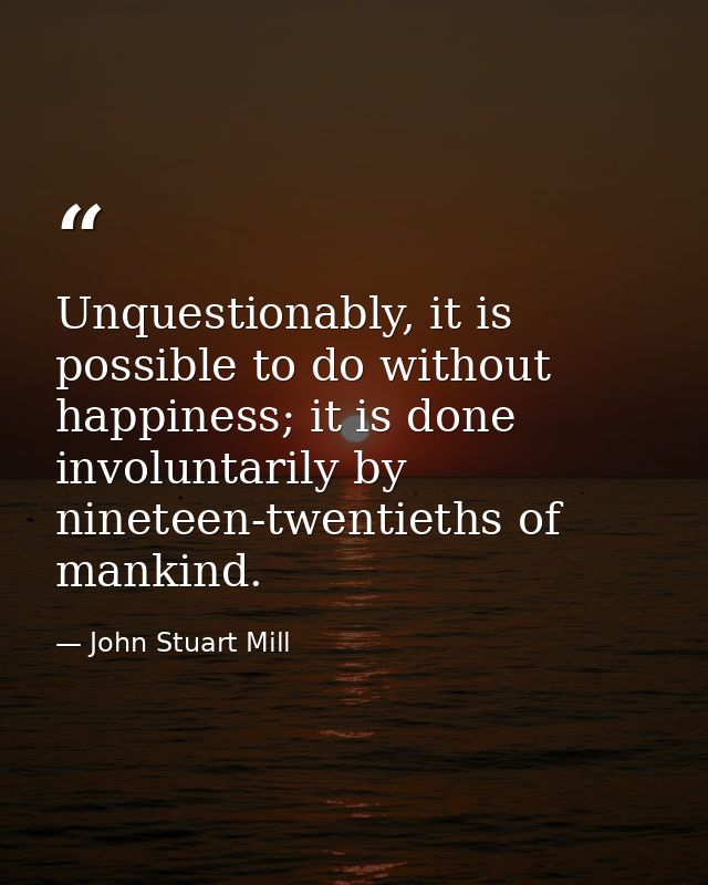 Unquestionably, it is possible to do without happiness; it is done involuntarily by nineteen-twentieths of mankind. — John Stuart Mill