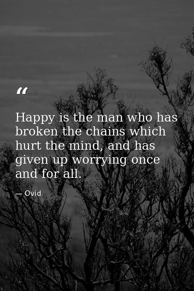 Happy is the man who has broken the chains which hurt the mind, and has given up worrying once and for all. — Ovid