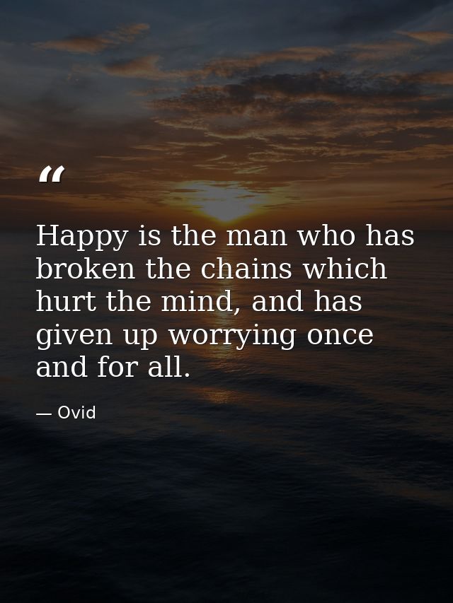 Happy is the man who has broken the chains which hurt the mind, and has given up worrying once and for all. — Ovid