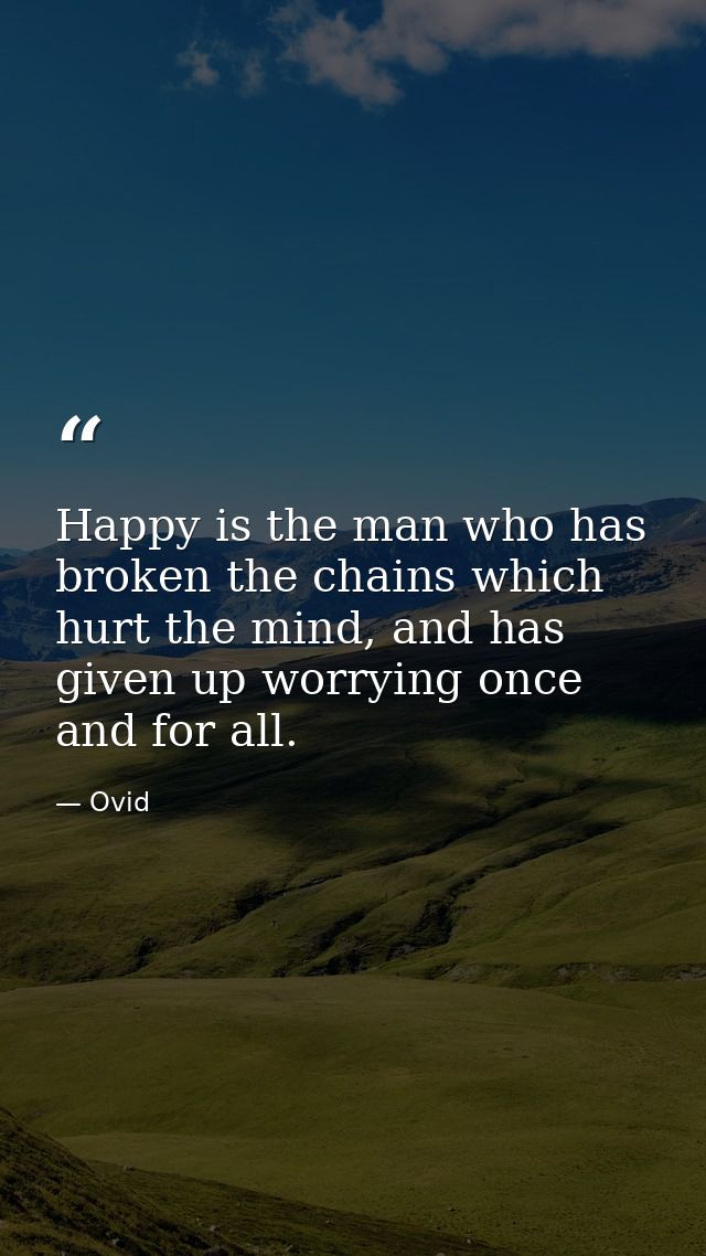 Happy is the man who has broken the chains which hurt the mind, and has given up worrying once and for all. — Ovid