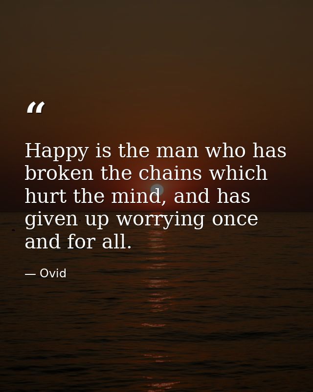 Happy is the man who has broken the chains which hurt the mind, and has given up worrying once and for all. — Ovid
