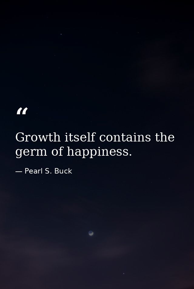 Growth itself contains the germ of happiness. — Pearl S. Buck