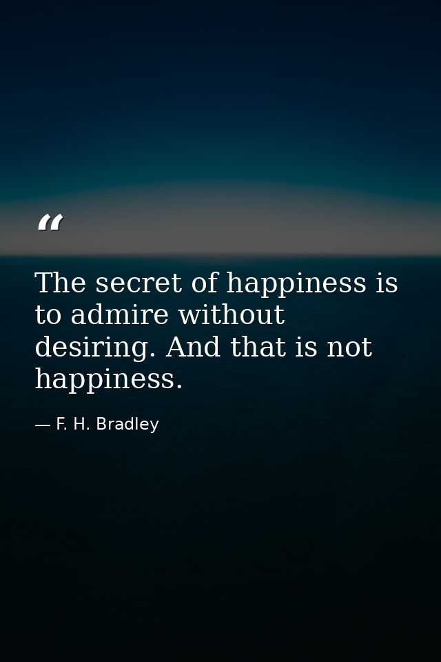 The secret of happiness is to admire without desiring. And that is not happiness. — F. H. Bradley