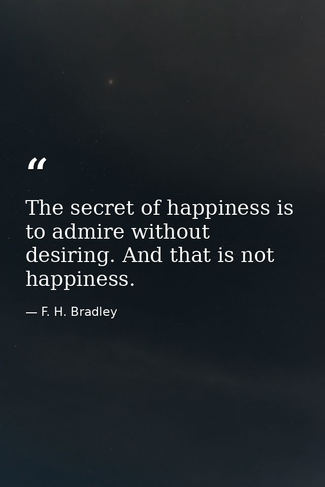The secret of happiness is to admire without desiring. And that is not happiness. — F. H. Bradley