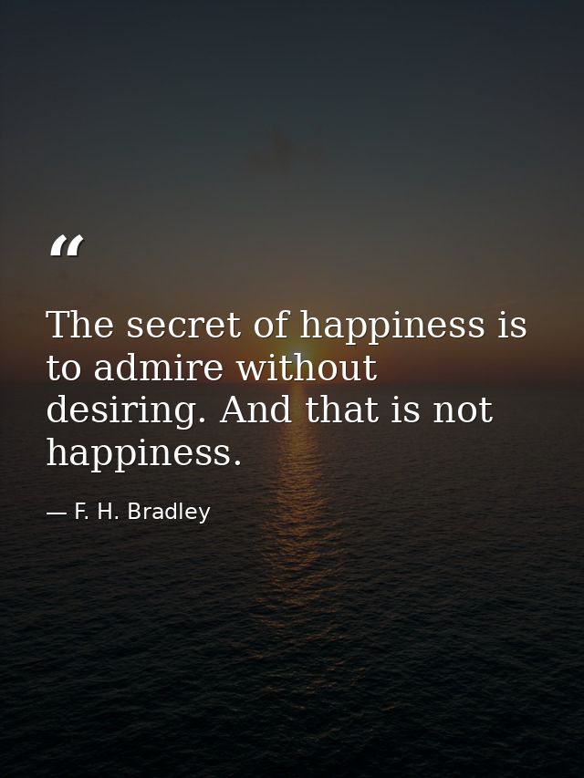 The secret of happiness is to admire without desiring. And that is not happiness. — F. H. Bradley