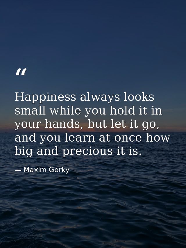 Happiness always looks small while you hold it in your hands, but let it go, and you learn at once how big and precious  — Maxim Gorky