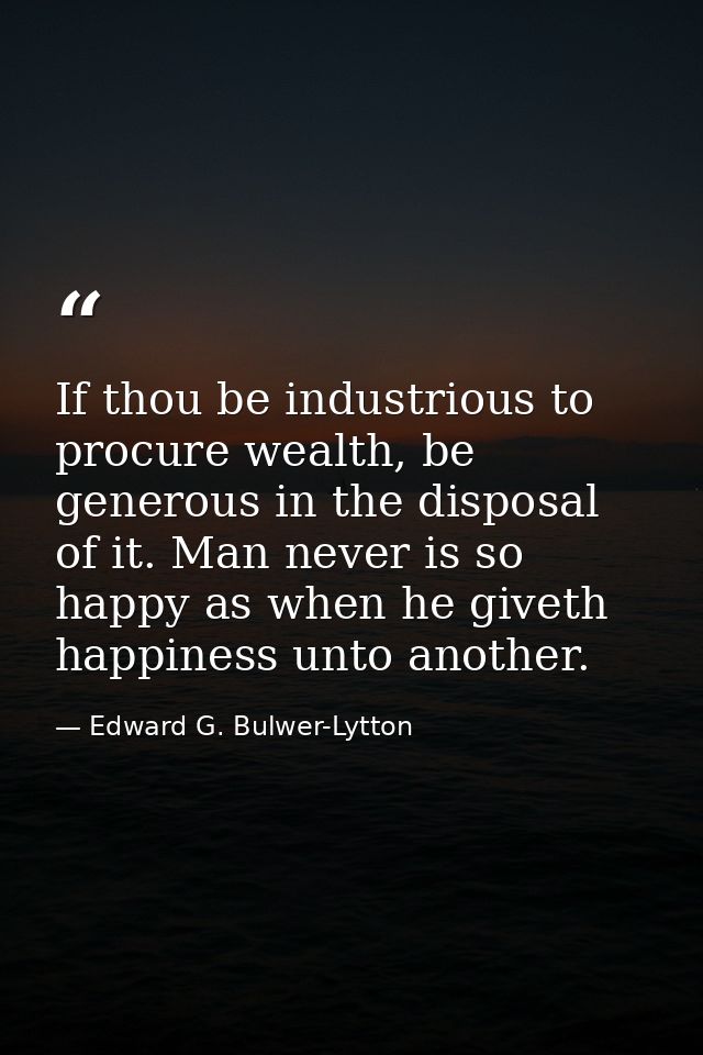 If thou be industrious to procure wealth, be generous in the disposal of it. Man never is so happy as when he giveth hap — Edward G. Bulwer-Lytton
