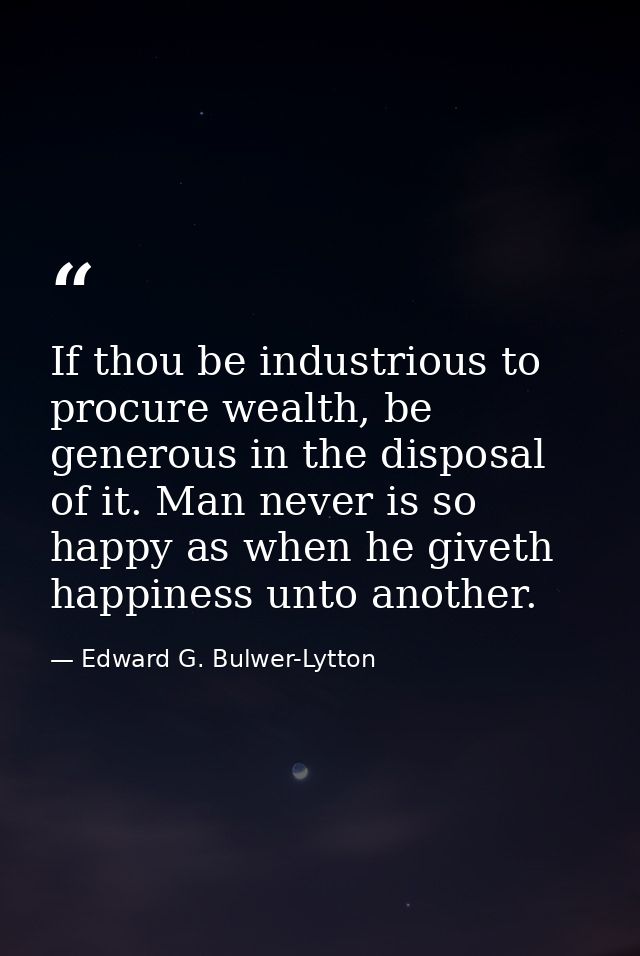 If thou be industrious to procure wealth, be generous in the disposal of it. Man never is so happy as when he giveth hap — Edward G. Bulwer-Lytton