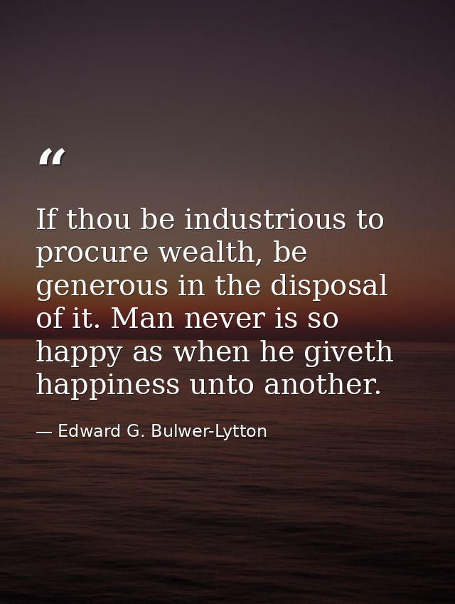If thou be industrious to procure wealth, be generous in the disposal of it. Man never is so happy as when he giveth hap — Edward G. Bulwer-Lytton
