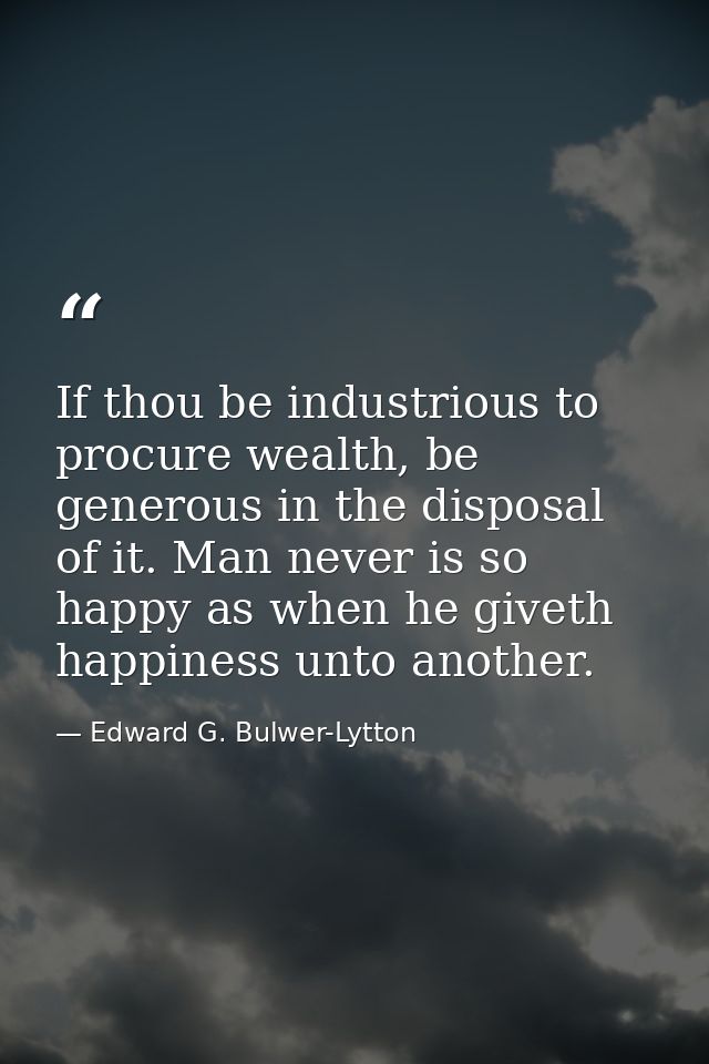If thou be industrious to procure wealth, be generous in the disposal of it. Man never is so happy as when he giveth hap — Edward G. Bulwer-Lytton