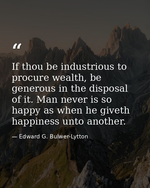 If thou be industrious to procure wealth, be generous in the disposal of it. Man never is so happy as when he giveth hap — Edward G. Bulwer-Lytton