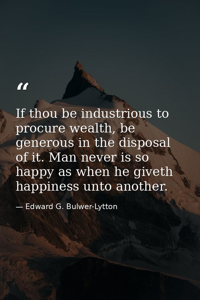 If thou be industrious to procure wealth, be generous in the disposal of it. Man never is so happy as when he giveth hap — Edward G. Bulwer-Lytton