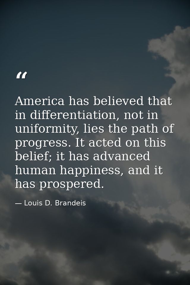 America has believed that in differentiation, not in uniformity, lies the path of progress. It acted on this belief; it  — Louis D. Brandeis