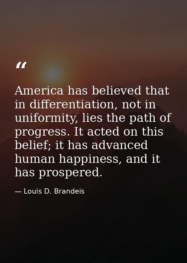 America has believed that in differentiation, not in uniformity, lies the path of progress. It acted on this belief; it  — Louis D. Brandeis