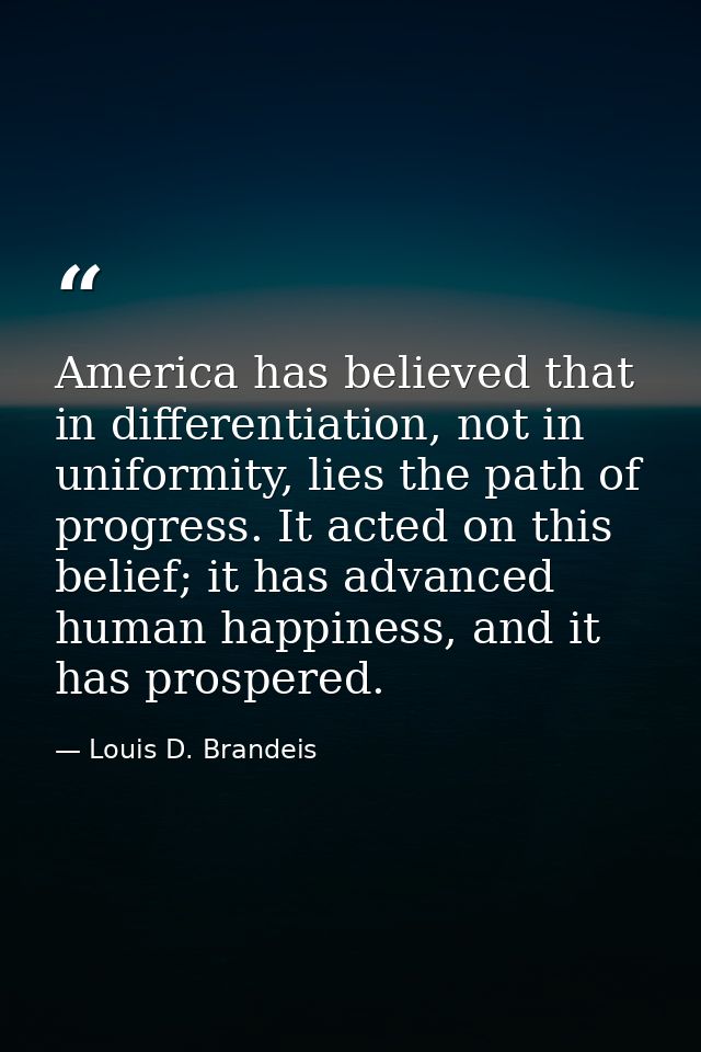 America has believed that in differentiation, not in uniformity, lies the path of progress. It acted on this belief; it  — Louis D. Brandeis