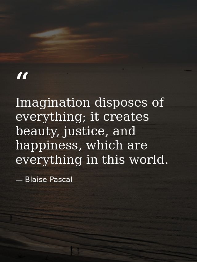 Imagination disposes of everything; it creates beauty, justice, and happiness, which are everything in this world. — Blaise Pascal