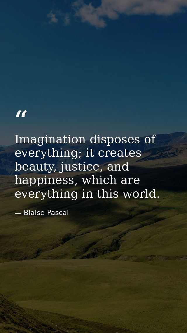Imagination disposes of everything; it creates beauty, justice, and happiness, which are everything in this world. — Blaise Pascal