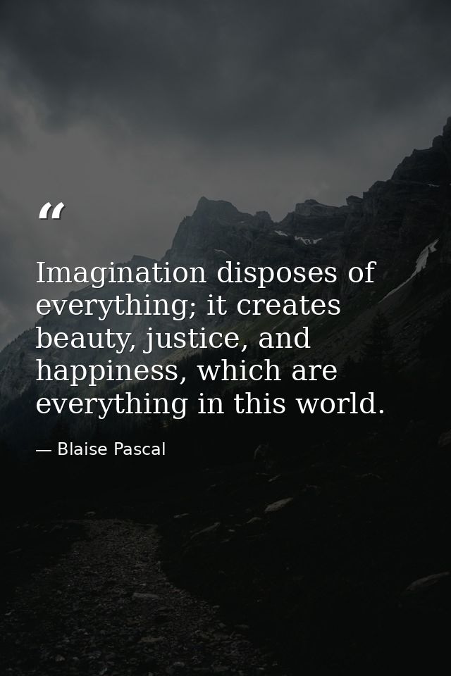 Imagination disposes of everything; it creates beauty, justice, and happiness, which are everything in this world. — Blaise Pascal
