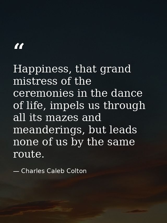 Happiness, that grand mistress of the ceremonies in the dance of life, impels us through all its mazes and meanderings,  — Charles Caleb Colton