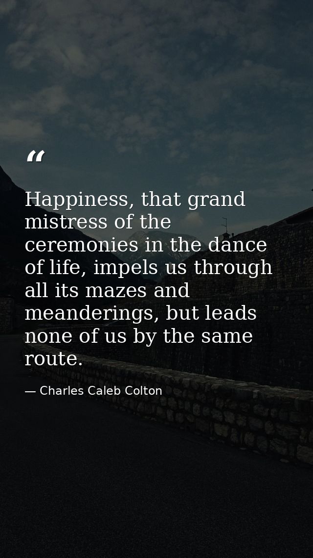 Happiness, that grand mistress of the ceremonies in the dance of life, impels us through all its mazes and meanderings,  — Charles Caleb Colton