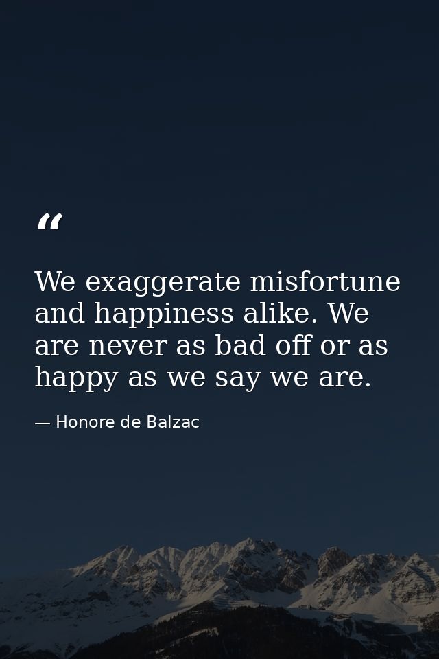 We exaggerate misfortune and happiness alike. We are never as bad off or as happy as we say we are. — Honore de Balzac
