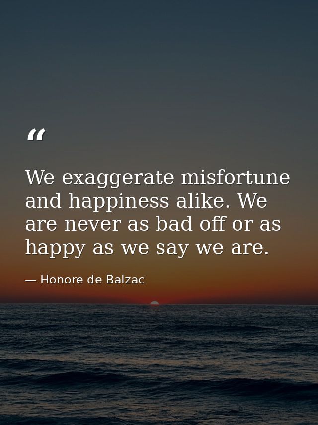 We exaggerate misfortune and happiness alike. We are never as bad off or as happy as we say we are. — Honore de Balzac