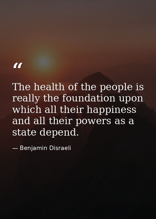 The health of the people is really the foundation upon which all their happiness and all their powers as a state depend. — Benjamin Disraeli