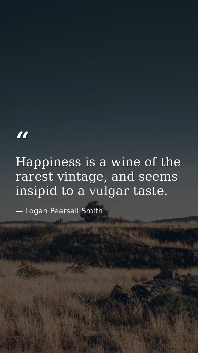 Happiness is a wine of the rarest vintage, and seems insipid to a vulgar taste. — Logan Pearsall Smith
