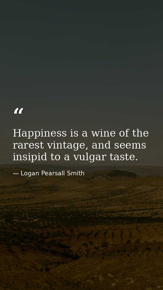 Happiness is a wine of the rarest vintage, and seems insipid to a vulgar taste. — Logan Pearsall Smith