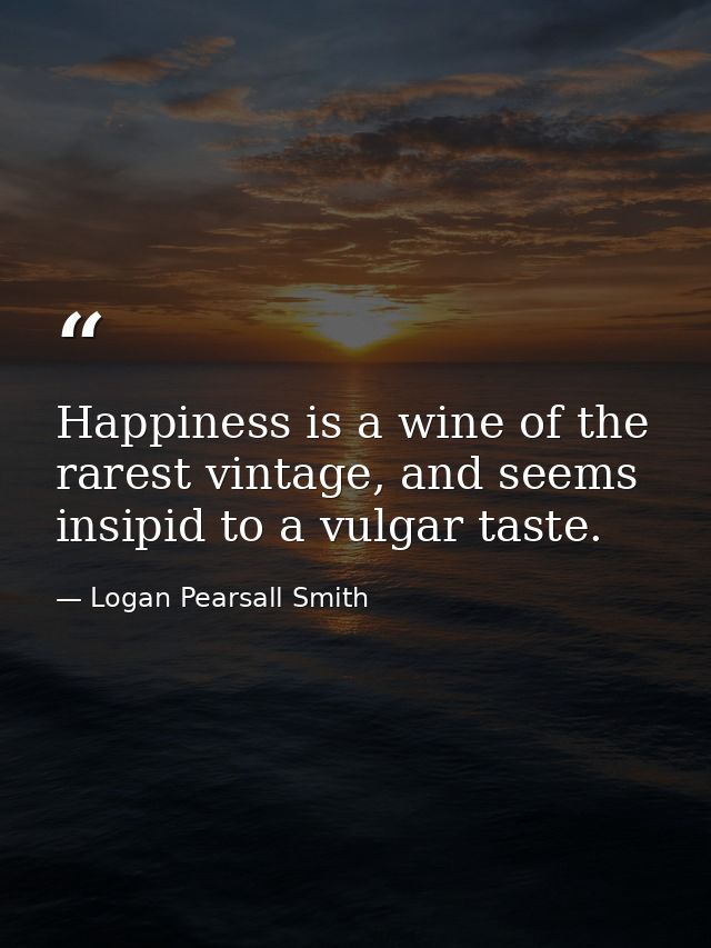 Happiness is a wine of the rarest vintage, and seems insipid to a vulgar taste. — Logan Pearsall Smith