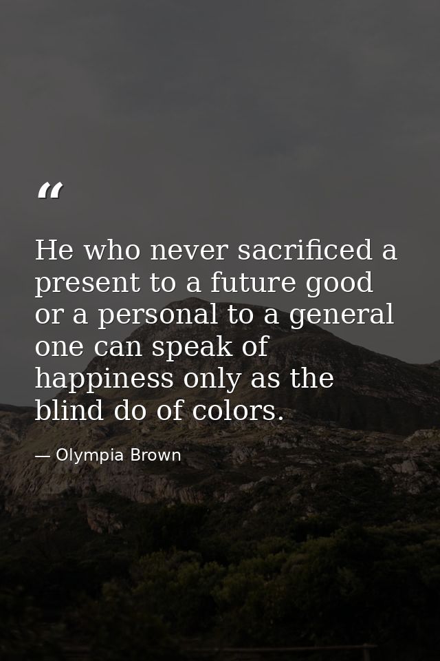 He who never sacrificed a present to a future good or a personal to a general one can speak of happiness only as the bli — Olympia Brown