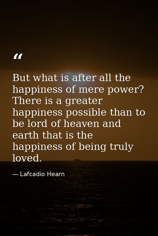 But what is after all the happiness of mere power? There is a greater happiness possible than to be lord of heaven and e — Lafcadio Hearn