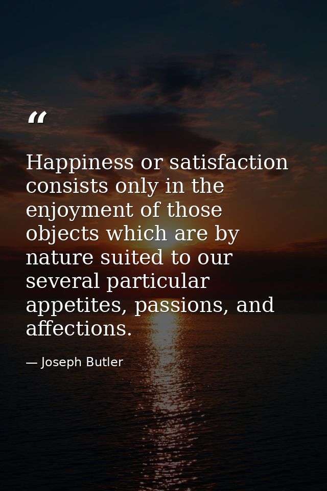 Happiness or satisfaction consists only in the enjoyment of those objects which are by nature suited to our several part — Joseph Butler
