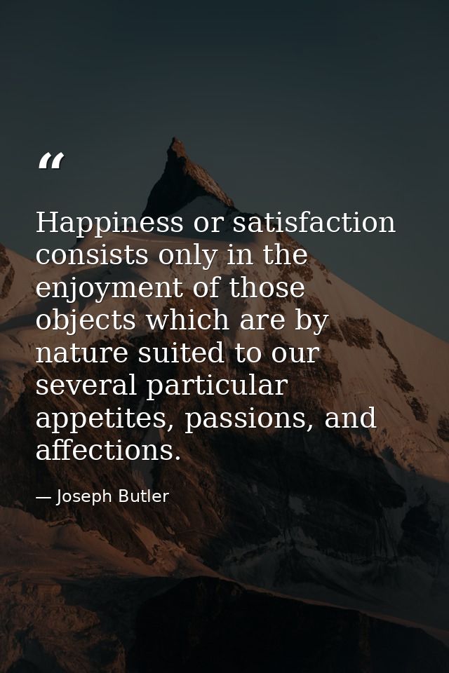 Happiness or satisfaction consists only in the enjoyment of those objects which are by nature suited to our several part — Joseph Butler