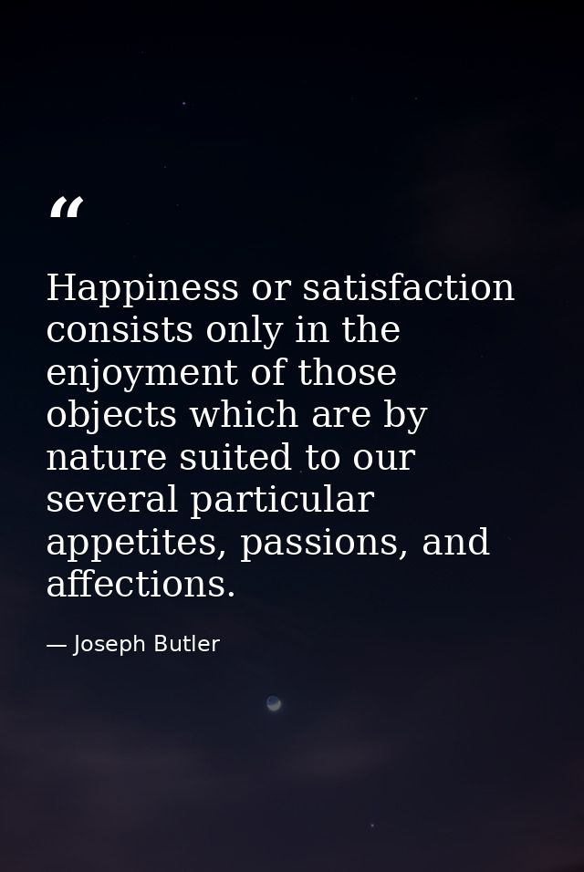 Happiness or satisfaction consists only in the enjoyment of those objects which are by nature suited to our several part — Joseph Butler