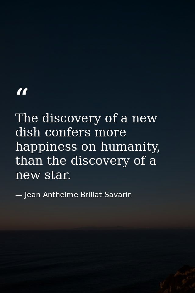 The discovery of a new dish confers more happiness on humanity, than the discovery of a new star. — Jean Anthelme Brillat-Savarin