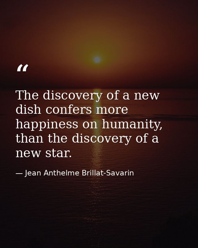 The discovery of a new dish confers more happiness on humanity, than the discovery of a new star. — Jean Anthelme Brillat-Savarin