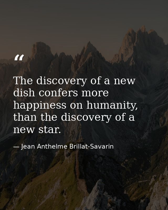 The discovery of a new dish confers more happiness on humanity, than the discovery of a new star. — Jean Anthelme Brillat-Savarin