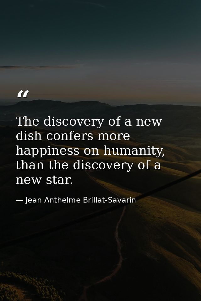 The discovery of a new dish confers more happiness on humanity, than the discovery of a new star. — Jean Anthelme Brillat-Savarin