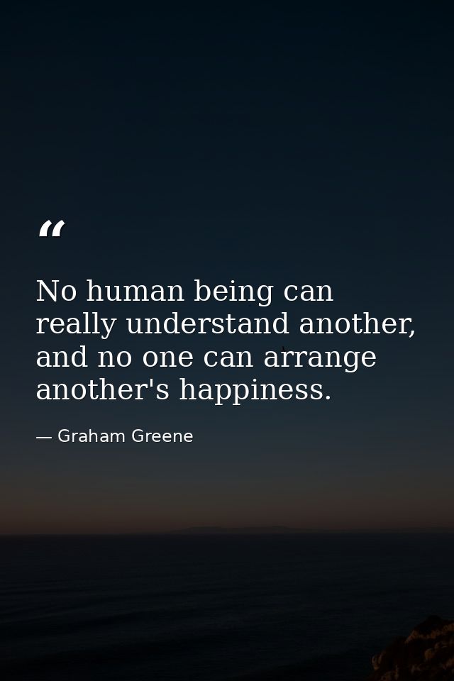 No human being can really understand another, and no one can arrange another's happiness. — Graham Greene