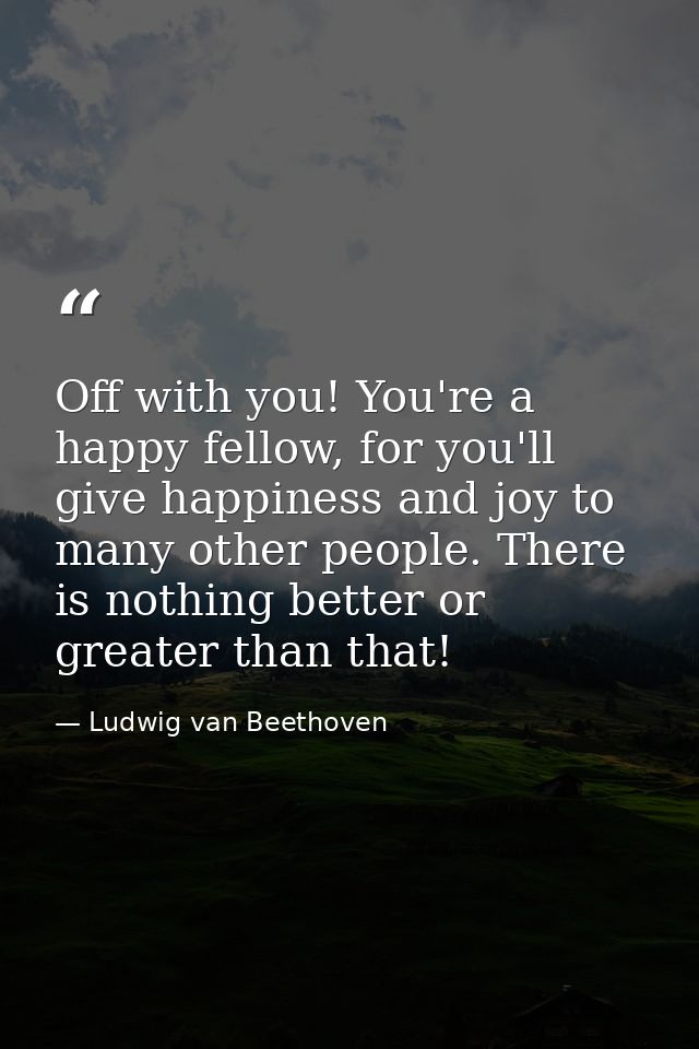 Off with you! You're a happy fellow, for you'll give happiness and joy to many other people. There is nothing better or  — Ludwig van Beethoven