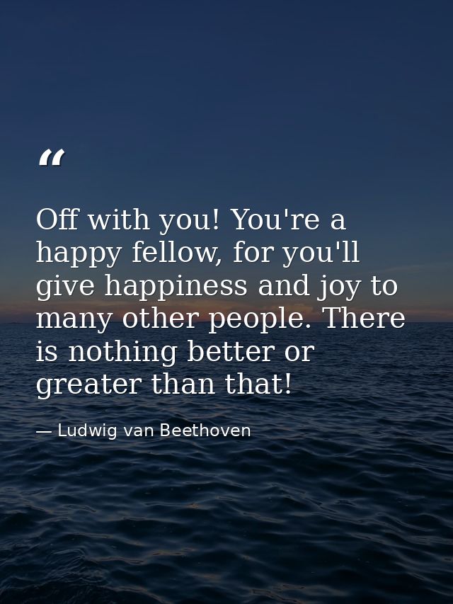 Off with you! You're a happy fellow, for you'll give happiness and joy to many other people. There is nothing better or  — Ludwig van Beethoven