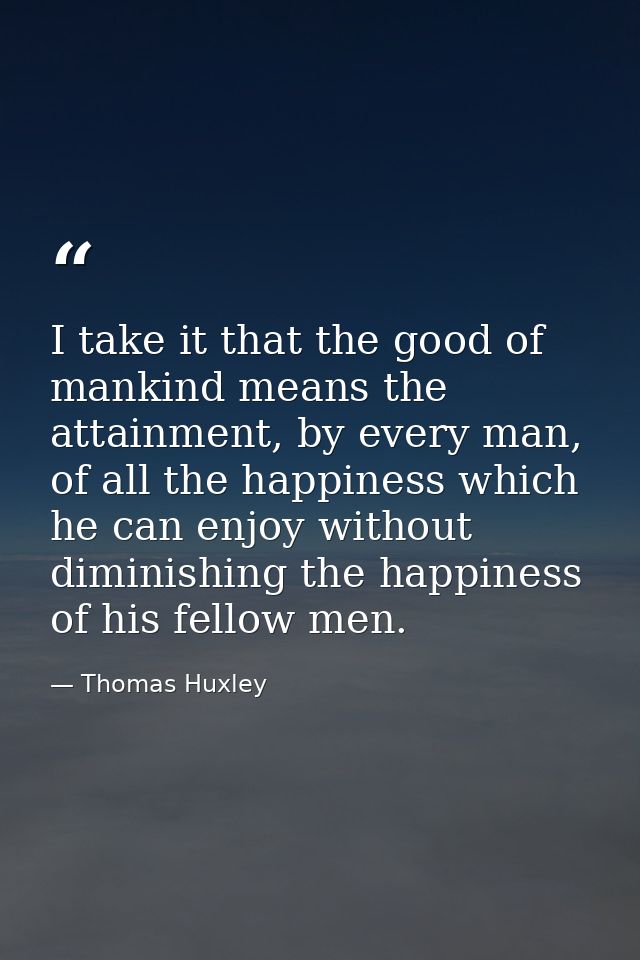I take it that the good of mankind means the attainment, by every man, of all the happiness which he can enjoy without d — Thomas Huxley